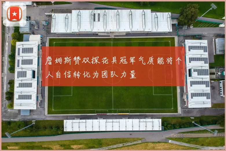 詹姆斯赞双探花具冠军气质能将个人自信转化为团队力量