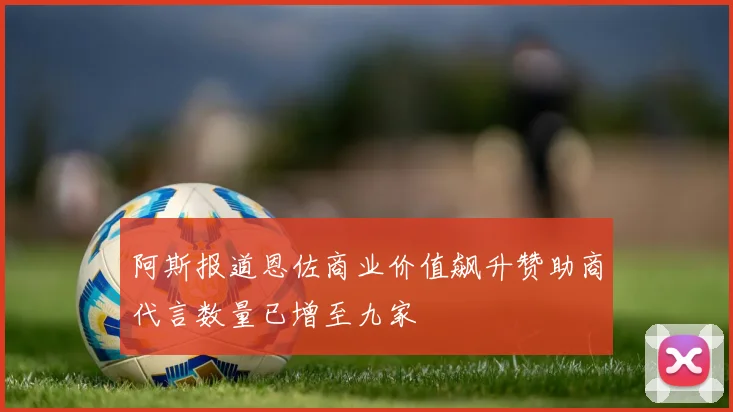 阿斯报道恩佐商业价值飙升赞助商代言数量已增至九家