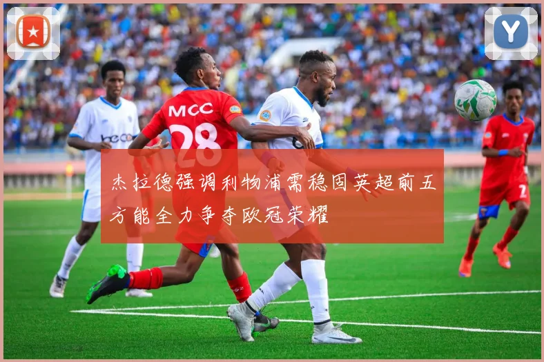 杰拉德强调利物浦需稳固英超前五方能全力争夺欧冠荣耀