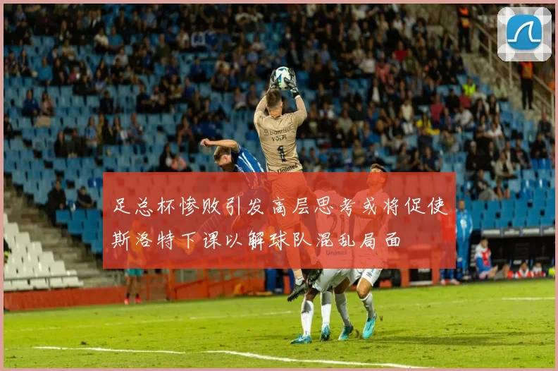 足总杯惨败引发高层思考或将促使斯洛特下课以解球队混乱局面