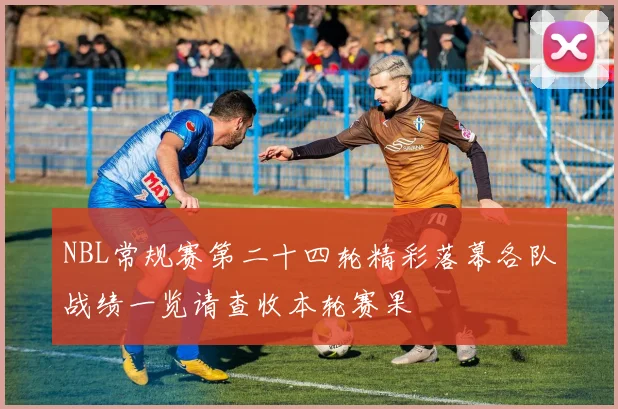 NBL常规赛第二十四轮精彩落幕各队战绩一览请查收本轮赛果