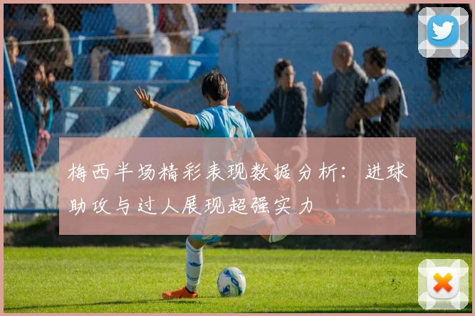 梅西半场精彩表现数据分析：进球助攻与过人展现超强实力