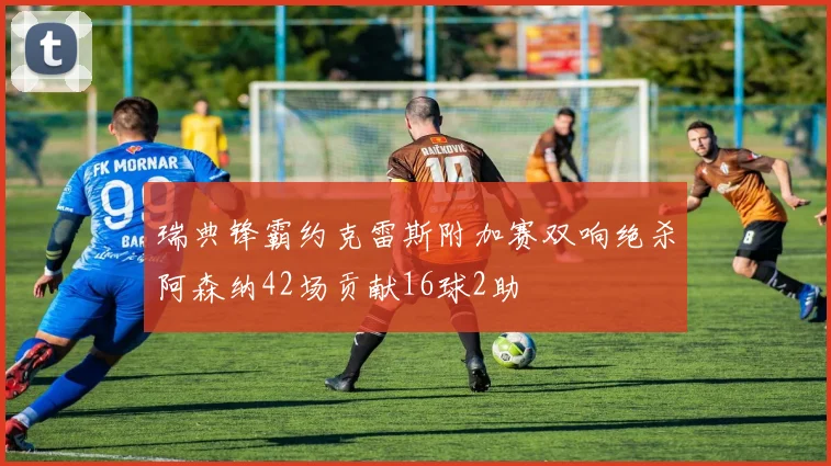 瑞典锋霸约克雷斯附加赛双响绝杀阿森纳42场贡献16球2助