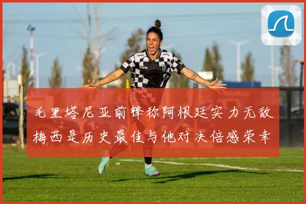 毛里塔尼亚前锋称阿根廷实力无敌梅西是历史最佳与他对决倍感荣幸
