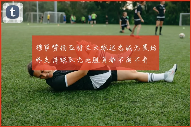 穆萨赞扬亚特兰大球迷忠诚无畏始终支持球队无论胜负都不离不弃