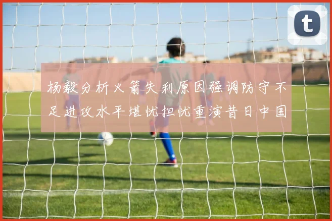 杨毅分析火箭失利原因强调防守不足进攻水平堪忧担忧重演昔日中国男篮困境