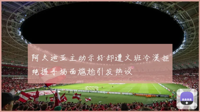 阿夫迪亚主动示好却遭文班冷漠拒绝握手场面尴尬引发热议