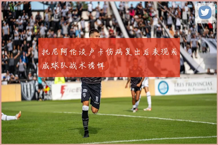 托尼阿伦谈卢卡伤病复出后表现或成球队战术诱饵