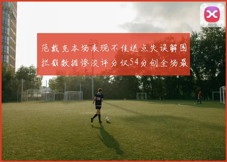 范戴克本场表现不佳送点失误解围拦截数据惨淡评分仅54分创全场最低纪录