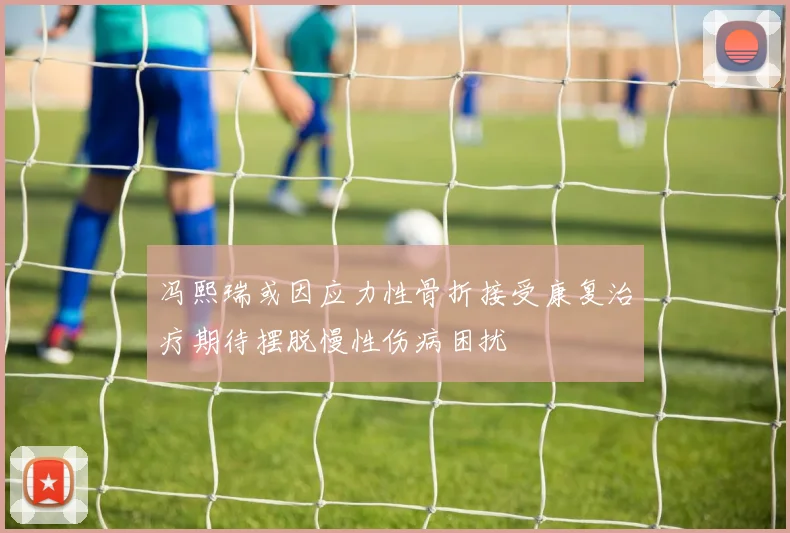 冯熙瑞或因应力性骨折接受康复治疗期待摆脱慢性伤病困扰