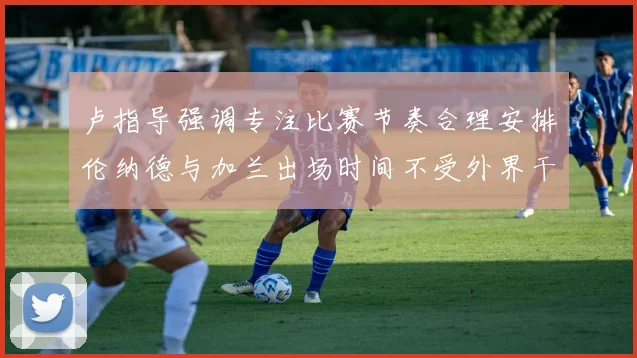 卢指导强调专注比赛节奏合理安排伦纳德与加兰出场时间不受外界干扰