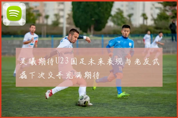吴曦期待U23国足未来表现与老友武磊下次交手充满期待